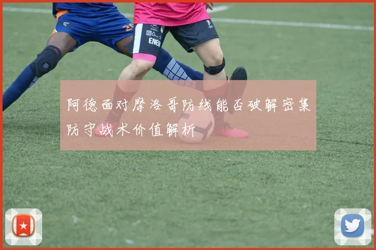 阿德面对摩洛哥防线能否破解密集防守战术价值解析