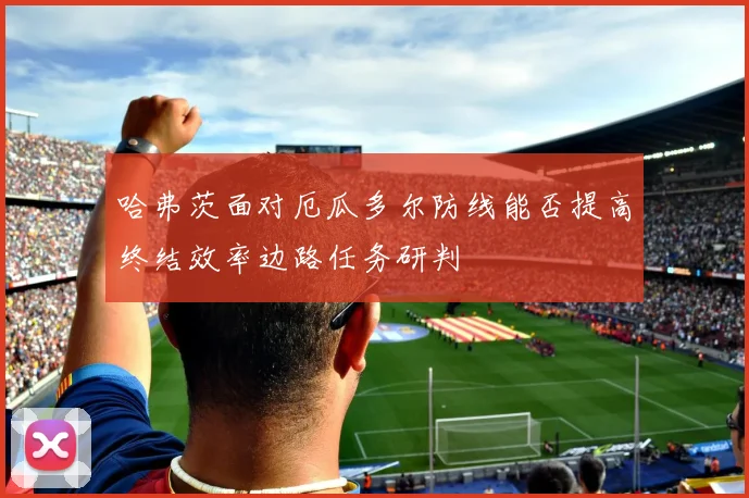 哈弗茨面对厄瓜多尔防线能否提高终结效率边路任务研判