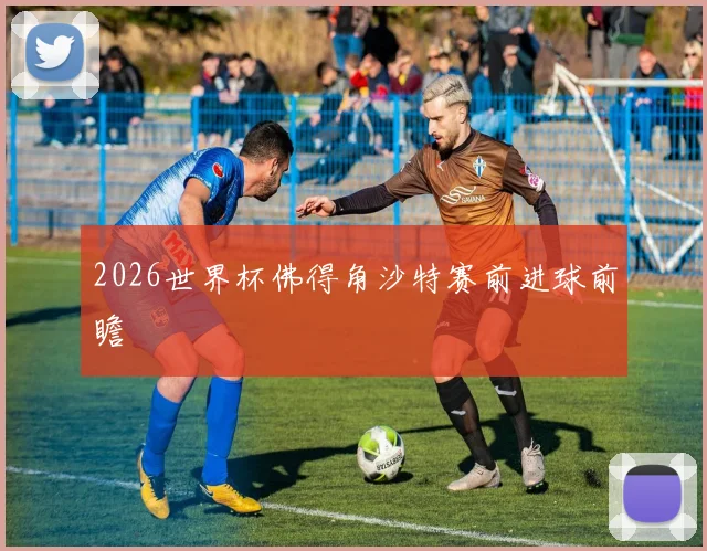 2026世界杯佛得角沙特赛前进球前瞻